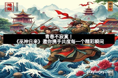 青春不寂寞！《巫神归来》邀你携手共度每一个精彩瞬间